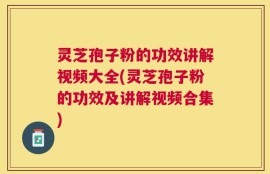 灵芝孢子粉的功效讲解视频大全(灵芝孢子粉的功效及讲解视频合集)