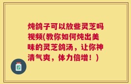 炖鸽子可以放些灵芝吗视频(教你如何炖出美味的灵芝鸽汤，让你神清气爽，体力倍增！)