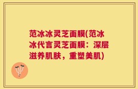 范冰冰灵芝面膜(范冰冰代言灵芝面膜：深层滋养肌肤，重塑美肌)