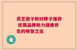 灵芝孢子粉好牌子推荐 优质品牌助力健康养生的明智之选