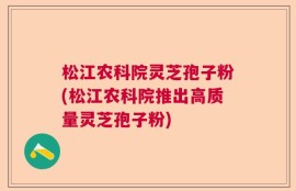 松江农科院灵芝孢子粉(松江农科院推出高质量灵芝孢子粉)