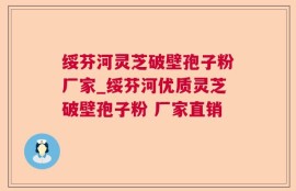 绥芬河灵芝破壁孢子粉厂家_绥芬河优质灵芝破壁孢子粉 厂家直销 