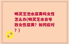 喝灵芝泡水尿黄吗女性怎么办(喝灵芝水会导致女性尿黄？如何应对？)