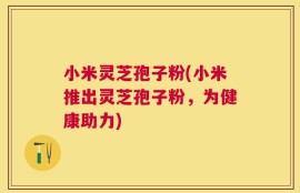 小米灵芝孢子粉(小米推出灵芝孢子粉，为健康助力)