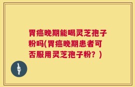 胃癌晚期能喝灵芝孢子粉吗(胃癌晚期患者可否服用灵芝孢子粉？)