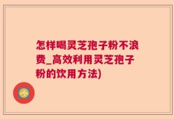 怎样喝灵芝孢子粉不浪费_高效利用灵芝孢子粉的饮用方法)