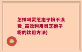 怎样喝灵芝孢子粉不浪费_高效利用灵芝孢子粉的饮用方法)