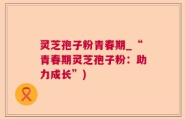 灵芝孢子粉青春期_“青春期灵芝孢子粉：助力成长”)