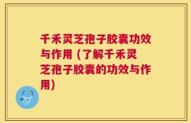 千禾灵芝孢子胶囊功效与作用 (了解千禾灵芝孢子胶囊的功效与作用)