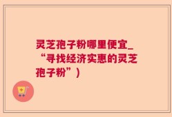 灵芝孢子粉哪里便宜_“寻找经济实惠的灵芝孢子粉”)