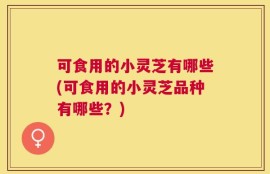 可食用的小灵芝有哪些(可食用的小灵芝品种有哪些？)