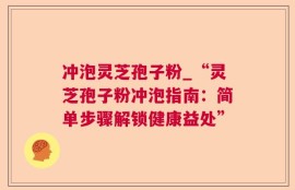 冲泡灵芝孢子粉_“灵芝孢子粉冲泡指南：简单步骤解锁健康益处”