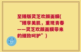 至臻版灵芝欢颜面膜(“臻享美肌，重现青春——灵芝欢颜面膜带来的细致呵护”)