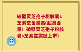 破壁灵芝孢子粉胶囊s芝素堂含量高(超高含量！破壁灵芝孢子粉胶囊s芝素堂震撼上市)