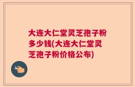 大连大仁堂灵芝孢子粉多少钱(大连大仁堂灵芝孢子粉价格公布)