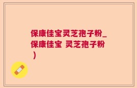 保康佳宝灵芝孢子粉_保康佳宝 灵芝孢子粉 )