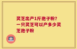 灵芝出产1斤孢子粉？一只灵芝可以产多少灵芝孢子粉