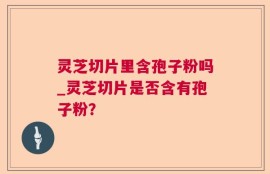 灵芝切片里含孢子粉吗_灵芝切片是否含有孢子粉？