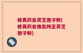 修真药业灵芝孢子粉(修真药业推出纯正灵芝孢子粉)