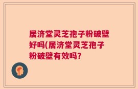 居济堂灵芝孢子粉破壁好吗(居济堂灵芝孢子粉破壁有效吗？
