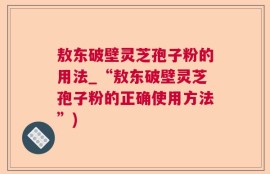 敖东破壁灵芝孢子粉的用法_“敖东破壁灵芝孢子粉的正确使用方法”)