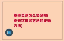 夏季灵芝怎么煲汤喝(夏天饮用灵芝汤的正确方法)