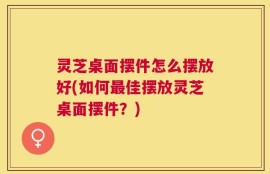 灵芝桌面摆件怎么摆放好(如何最佳摆放灵芝桌面摆件？)