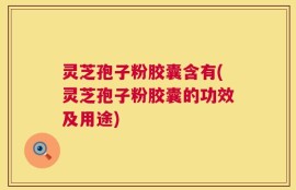 灵芝孢子粉胶囊含有(灵芝孢子粉胶囊的功效及用途)