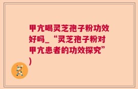 甲亢喝灵芝孢子粉功效好吗_“灵芝孢子粉对甲亢患者的功效探究”)
