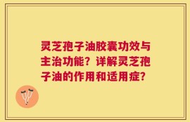 灵芝孢子油胶囊功效与主治功能？详解灵芝孢子油的作用和适用症？