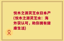悦木之源灵芝水日本产(悦木之源灵芝水：海外获认可，助你拥有健康生活)