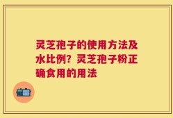 灵芝孢子的使用方法及水比例？灵芝孢子粉正确食用的用法