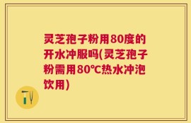 灵芝孢子粉用80度的开水冲服吗(灵芝孢子粉需用80℃热水冲泡饮用)