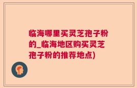 临海哪里买灵芝孢子粉的_临海地区购买灵芝孢子粉的推荐地点)
