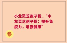 小龙灵芝孢子粉_“小龙灵芝孢子粉：提升免疫力，增强健康”