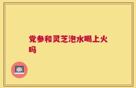 党参和灵芝泡水喝上火吗