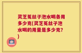 灵芝菟丝子泡水喝各用多少克(灵芝菟丝子泡水喝的用量是多少克？)