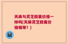 天麻与灵芝胶囊价格一样吗(天麻灵芝胶囊价格相等？)