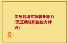 灵芝栽培专项职业能力(灵芝栽培职能能力特训)