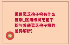 医用灵芝孢子粉有什么区别_医用级灵芝孢子粉与普通灵芝孢子粉的差异解析)
