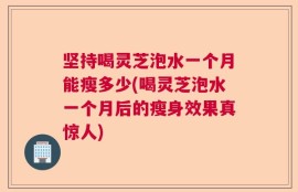 坚持喝灵芝泡水一个月能瘦多少(喝灵芝泡水一个月后的瘦身效果真惊人)