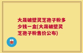 大晟破壁灵芝孢子粉多少钱一盒(大晟破壁灵芝孢子粉售价公布)