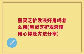 黑灵芝护发液好用吗怎么用(黑灵芝护发液使用心得及方法分享)