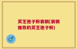灵芝孢子粉裴钢(裴钢推荐的灵芝孢子粉)