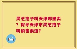 灵芝孢子粉天津哪里卖？探寻天津市灵芝孢子粉销售渠道？