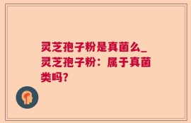 灵芝孢子粉是真菌么_灵芝孢子粉：属于真菌类吗？