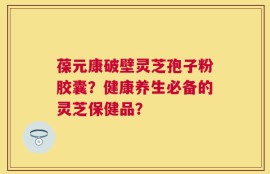 葆元康破壁灵芝孢子粉胶囊？健康养生必备的灵芝保健品？