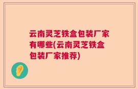 云南灵芝铁盒包装厂家有哪些(云南灵芝铁盒包装厂家推荐)