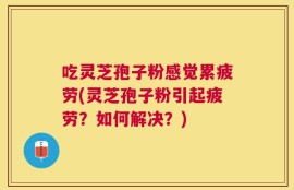 吃灵芝孢子粉感觉累疲劳(灵芝孢子粉引起疲劳？如何解决？)