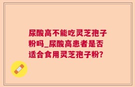 尿酸高不能吃灵芝孢子粉吗_尿酸高患者是否适合食用灵芝孢子粉？